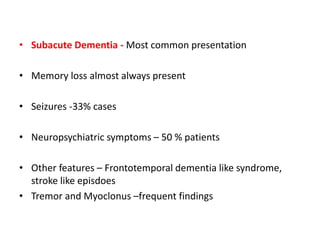 • Subacute Dementia - Most common presentation
• Memory loss almost always present
• Seizures -33% cases
• Neuropsychiatric symptoms – 50 % patients
• Other features – Frontotemporal dementia like syndrome,
stroke like episdoes
• Tremor and Myoclonus –frequent findings
 