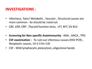 INVESTIGATIONS :
• Infectious, Toxic/ Metabolic , Vascular , Structural causes are
more common - So should be ruled out
• CBC ,ESR, CRP , Thyroid function tests, LFT, RFT, Vit B12
• Screening for Non specific Autoimmunity - ANA , ANCA , TPO
• CSF examination – To rule out infectious causes (HSV PCR) ,
Neoplastic causes, 14-3-3 for CJD
• CSF - Mild lymphocytic pleocytosis ,oligoclonal bands
 