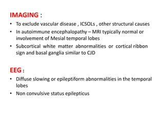 IMAGING :
• To exclude vascular disease , ICSOLs , other structural causes
• In autoimmune encephalopathy – MRI typically normal or
involvement of Mesial temporal lobes
• Subcortical white matter abnormalities or cortical ribbon
sign and basal ganglia similar to CJD
EEG :
• Diffuse slowing or epileptiform abnormalities in the temporal
lobes
• Non convulsive status epilepticus
 