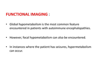 FUNCTIONAL IMAGING :
• Global hypometabolism is the most common feature
encountered in patients with autoimmune encephalopathies.
• However, focal hypometabolism can also be encountered.
• In instances where the patient has seizures, hypermetabolism
can occur.
 