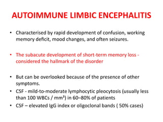AUTOIMMUNE LIMBIC ENCEPHALITIS
• Characterised by rapid development of confusion, working
memory deﬁcit, mood changes, and often seizures.
• The subacute development of short-term memory loss -
considered the hallmark of the disorder
• But can be overlooked because of the presence of other
symptoms.
• CSF - mild-to-moderate lymphocytic pleocytosis (usually less
than 100 WBCs / mm³) in 60–80% of patients
• CSF – elevated IgG index or oligoclonal bands ( 50% cases)
 