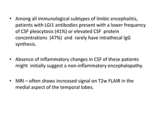 • Among all immunological subtypes of limbic encephalitis,
patients with LGI1 antibodies present with a lower frequency
of CSF pleocytosis (41%) or elevated CSF protein
concentrations (47%) and rarely have intrathecal IgG
synthesis.
• Absence of inﬂammatory changes in CSF of these patients
might initially suggest a non-inﬂammatory encephalopathy.
• MRI – often shows increased signal on T2w FLAIR in the
medial aspect of the temporal lobes.
 
