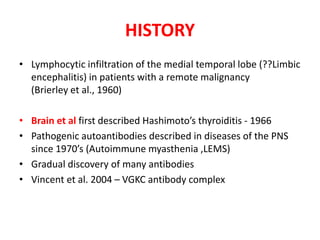 HISTORY
• Lymphocytic infiltration of the medial temporal lobe (??Limbic
encephalitis) in patients with a remote malignancy
(Brierley et al., 1960)
• Brain et al first described Hashimoto’s thyroiditis - 1966
• Pathogenic autoantibodies described in diseases of the PNS
since 1970’s (Autoimmune myasthenia ,LEMS)
• Gradual discovery of many antibodies
• Vincent et al. 2004 – VGKC antibody complex
 