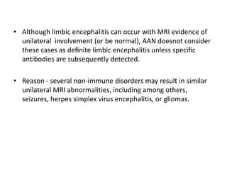 • Although limbic encephalitis can occur with MRI evidence of
unilateral involvement (or be normal), AAN doesnot consider
these cases as deﬁnite limbic encephalitis unless speciﬁc
antibodies are subsequently detected.
• Reason - several non-immune disorders may result in similar
unilateral MRI abnormalities, including among others,
seizures, herpes simplex virus encephalitis, or gliomas.
 