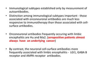 • Immunological subtypes established only by measurement of
autoantibodies.
• Distinction among immunological subtypes important - those
associated with onconeuronal antibodies are much less
responsive to immunotherapy than those associated with cell-
surface antibodies.
• Onconeuronal antibodies frequently occuring with limbic
encephalitis are Hu and Ma2. (seropositive patients almost
always have an underlying cancer)
• By contrast, the neuronal cell-surface antibodies more
frequently associated with limbic encephalitis - LGI1, GABA B
receptor and AMPA receptor antibodies.
 