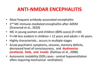 ANTI-NMDAR ENCEPHALITIS
• Most frequent antibody-associated encephalitis
• 2nd MC immune-mediated encephalitis after ADEM
(Granerod et al., 2010)
• MC in young women and children (80% cases) (F>>M)
• F>>M less evident in children < 12 years and adults > 45 years.
• Highly characteristic , occurs in multiple stages
• Acute psychiatric symptoms, seizures, memory deficits,
decreased level of consciousness, and dyskinesias
(orofacial, limb, and trunk) (Dalmau et al., 2008).
• Autonomic instability (50% cases - central hypoventilation
often requiring mechanical ventilation)
 