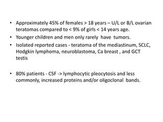 • Approximately 45% of females > 18 years – U/L or B/L ovarian
teratomas compared to < 9% of girls < 14 years age.
• Younger children and men only rarely have tumors.
• Isolated reported cases - teratoma of the mediastinum, SCLC,
Hodgkin lymphoma, neuroblastoma, Ca breast , and GCT
testis
• 80% patients - CSF -> lymphocytic pleocytosis and less
commonly, increased proteins and/or oligoclonal bands.
 