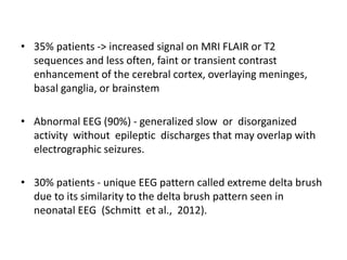 • 35% patients -> increased signal on MRI FLAIR or T2
sequences and less often, faint or transient contrast
enhancement of the cerebral cortex, overlaying meninges,
basal ganglia, or brainstem
• Abnormal EEG (90%) - generalized slow or disorganized
activity without epileptic discharges that may overlap with
electrographic seizures.
• 30% patients - unique EEG pattern called extreme delta brush
due to its similarity to the delta brush pattern seen in
neonatal EEG (Schmitt et al., 2012).
 