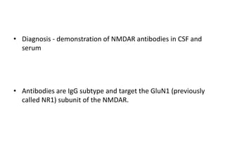 • Diagnosis - demonstration of NMDAR antibodies in CSF and
serum
• Antibodies are IgG subtype and target the GluN1 (previously
called NR1) subunit of the NMDAR.
 