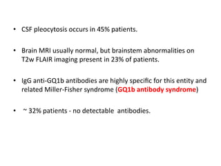 • CSF pleocytosis occurs in 45% patients.
• Brain MRI usually normal, but brainstem abnormalities on
T2w FLAIR imaging present in 23% of patients.
• IgG anti-GQ1b antibodies are highly speciﬁc for this entity and
related Miller-Fisher syndrome (GQ1b antibody syndrome)
• ~ 32% patients - no detectable antibodies.
 