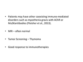 • Patients may have other coexisting immune-mediated
disorders such as myasthenia gravis with AChR or
MuSKantibodies (Fleisher et al., 2013).
• MRI – often normal
• Tumor Screening – Thymoma
• Good response to immunotherapies
 