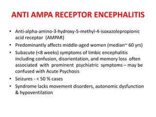 ANTI AMPA RECEPTOR ENCEPHALITIS
• Anti-alpha-amino-3-hydroxy-5-methyl-4-isoxazolepropionic
acid receptor (AMPAR)
• Predominantly affects middle-aged women (median~ 60 yrs)
• Subacute (<8 weeks) symptoms of limbic encephalitis
including confusion, disorientation, and memory loss often
associated with prominent psychiatric symptoms – may be
confused with Acute Psychosis
• Seizures - < 50 % cases
• Syndrome lacks movement disorders, autonomic dysfunction
& hypoventilation
 