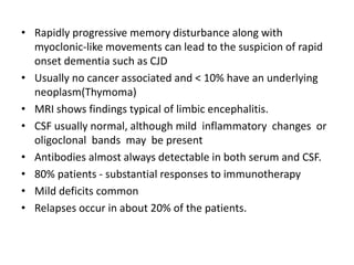 • Rapidly progressive memory disturbance along with
myoclonic-like movements can lead to the suspicion of rapid
onset dementia such as CJD
• Usually no cancer associated and < 10% have an underlying
neoplasm(Thymoma)
• MRI shows findings typical of limbic encephalitis.
• CSF usually normal, although mild inflammatory changes or
oligoclonal bands may be present
• Antibodies almost always detectable in both serum and CSF.
• 80% patients - substantial responses to immunotherapy
• Mild deficits common
• Relapses occur in about 20% of the patients.
 