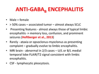 ANTI-GABAB ENCEPHALITIS
• Male = female
• > 50% cases – associated tumor – almost always SCLC
• Presenting features - almost always those of typical limbic
encephalitis -> memory loss, confusion, and prominent
seizures (Hoftberger et al., 2013)
• Rarely - ataxia or opsoclonus-myoclonus as presenting
complaint – gradually evolve to limbic encephalitis.
• MRI brain - abnormal in 2/3 cases – U/L or B/L medial
temporal lobe FLAIR/T2 signal consistent with limbic
encephalitis.
• CSF - lymphocytic pleocytosis.
 