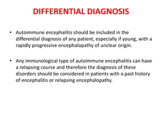 • Autoimmune encephalitis should be included in the
differential diagnosis of any patient, especially if young, with a
rapidly progressive encephalopathy of unclear origin.
• Any immunological type of autoimmune encephalitis can have
a relapsing course and therefore the diagnosis of these
disorders should be considered in patients with a past history
of encephalitis or relapsing encephalopathy.
DIFFERENTIAL DIAGNOSIS
 