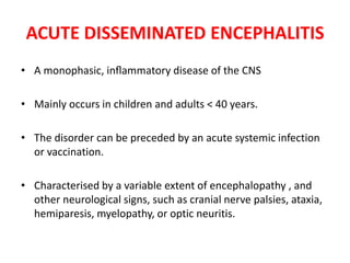 ACUTE DISSEMINATED ENCEPHALITIS
• A monophasic, inﬂammatory disease of the CNS
• Mainly occurs in children and adults < 40 years.
• The disorder can be preceded by an acute systemic infection
or vaccination.
• Characterised by a variable extent of encephalopathy , and
other neurological signs, such as cranial nerve palsies, ataxia,
hemiparesis, myelopathy, or optic neuritis.
 
