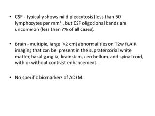 • CSF - typically shows mild pleocytosis (less than 50
lymphocytes per mm³), but CSF oligoclonal bands are
uncommon (less than 7% of all cases).
• Brain - multiple, large (>2 cm) abnormalities on T2w FLAIR
imaging that can be present in the supratentorial white
matter, basal ganglia, brainstem, cerebellum, and spinal cord,
with or without contrast enhancement.
• No speciﬁc biomarkers of ADEM.
 