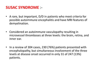 SUSAC SYNDROME :-
• A rare, but important, D/D in patients who meet criteria for
possible autoimmune encephalitis and have MRI features of
demyelination.
• Considered an autoimmune vasculopathy resulting in
microvessel thromboses at three levels: the brain, retina, and
inner ear.
• In a review of 304 cases, 230 (76%) patients presented with
encephalopathy, but simultaneous involvement of the three
levels at disease onset occurred in only 31 of 247 (13%)
patients.
 