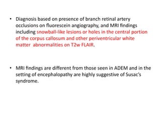 • Diagnosis based on presence of branch retinal artery
occlusions on ﬂuorescein angiography, and MRI ﬁndings
including snowball-like lesions or holes in the central portion
of the corpus callosum and other periventricular white
matter abnormalities on T2w FLAIR.
• MRI ﬁndings are diﬀerent from those seen in ADEM and in the
setting of encephalopathy are highly suggestive of Susac’s
syndrome.
 