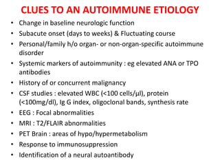 CLUES TO AN AUTOIMMUNE ETIOLOGY
• Change in baseline neurologic function
• Subacute onset (days to weeks) & Fluctuating course
• Personal/family h/o organ- or non-organ-specific autoimmune
disorder
• Systemic markers of autoimmunity : eg elevated ANA or TPO
antibodies
• History of or concurrent malignancy
• CSF studies : elevated WBC (<100 cells/µl), protein
(<100mg/dl), Ig G index, oligoclonal bands, synthesis rate
• EEG : Focal abnormalities
• MRI : T2/FLAIR abnormalities
• PET Brain : areas of hypo/hypermetabolism
• Response to immunosuppression
• Identification of a neural autoantibody
 