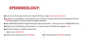 EPIDEMIOLOGY:
●It can occur at any age most cases reported 5-8 yrs, slight male predominance.
●Usually it is monophasic, if recurrence occur 3 month or longer after the first episode termed as
MDEM (Multiphasic Disseminated Encephalo-Myelitis).
●50% ADEM MOG (Myelin Oligodendrocyte Glycoprotein) Ab +, almost all case of MDEM MOG Ab +.
●ADEM can be followed by demyelination in a new location & if MOG-Ab negative - MS
●ADEM f/b relapse in specific location like
Optic nerve -ADEM-ON
● Optic nerve and spinal cord- NMOSD . Both frequently a/w MOG-Ab positive.
 