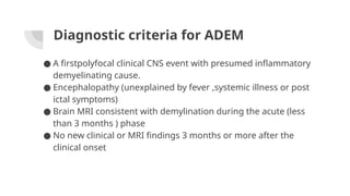 Diagnostic criteria for ADEM
● A firstpolyfocal clinical CNS event with presumed inflammatory
demyelinating cause.
● Encephalopathy (unexplained by fever ,systemic illness or post
ictal symptoms)
● Brain MRI consistent with demylination during the acute (less
than 3 months ) phase
● No new clinical or MRI findings 3 months or more after the
clinical onset
 
