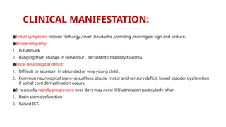 CLINICAL MANIFESTATION:
●Initial symptoms include- lethargy ,fever ,headache ,vomiting ,meningeal sign and seizure.
●Encephalopathy:
1. Is hallmark
2. Ranging from change in behaviour , persistent irritability to coma.
●Focal neurological deficit:
1. Difficult to ascertain in obtunded or very young child ,
2. Common neurological signs- visual loss, ataxia, motor and sensory deficit, bowel bladder dysfunction
if spinal cord demyelination occurs.
●It is usually rapidly progressive over days may need ICU admission particularly when
1. Brain stem dysfunction
2. Raised ICT.
 