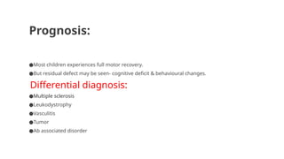 Prognosis:
●Most children experiences full motor recovery.
●But residual defect may be seen- cognitive deficit & behavioural changes.
Differential diagnosis:
●Multiple sclerosis
●Leukodystrophy
●Vasculitis
●Tumor
●Ab associated disorder
 