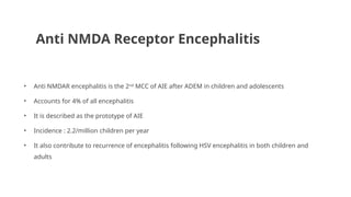 Anti NMDA Receptor Encephalitis
• Anti NMDAR encephalitis is the 2nd
MCC of AIE after ADEM in children and adolescents
• Accounts for 4% of all encephalitis
• It is described as the prototype of AIE
• Incidence : 2.2/million children per year
• It also contribute to recurrence of encephalitis following HSV encephalitis in both children and
adults
 