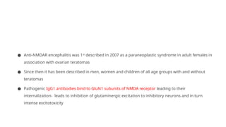● Anti-NMDAR encephalitis was 1st
described in 2007 as a paraneoplastic syndrome in adult females in
association with ovarian teratomas
● Since then it has been described in men, women and children of all age groups with and without
teratomas
● Pathogenic IgG1 antibodies bind to GluN1 subunits of NMDA receptor leading to their
internalization- leads to inhibition of glutaminergic excitation to inhibitory neurons and in turn
intense excitotoxicity
 