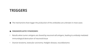 TRIGGERS
● The mechanisms that trigger the production of the antibodies are unknown in most cases
● PARANEOPLASTIC SYNDROMES:
• Results when tumor antigens are shared by neuronal cell antigens, leading to antibody mediated
immunological destruction of neuronal tissue
• Ovarian teratoma, testicular carcinoma, Hodgkin disease, neuroblastoma
 