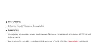 ● POST VACCINE:
• Influenza, Polio, DPT, Japanese B encephalitis
● INFECTIONS:
• Mycoplasma pneumoniae, herpes simplex virus (HSV), human herpesvirus 6, enterovirus, COVID-19, and
influenza virus
• With the exception of HSV1, a pathogenic link with most of these infections has not been established
 
