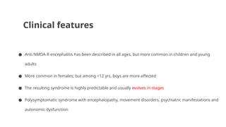 Clinical features
● Anti NMDA-R encephalitis has been described in all ages, but more common in children and young
adults
● More common in females; but among <12 yrs, boys are more affected
● The resulting syndrome is highly predictable and usually evolves in stages
● Polysymptomatic syndrome with encephalopathy, movement disorders, psychiatric manifestations and
autonomic dysfunction
 