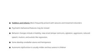 ● Toddlers and infants: More frequently present with seizures and movement disorders
● Psychiatric-behavioral features may be missed
● Behavior changes include irritability, new-onset temper tantrums, agitation, aggression, reduced
speech, mutism, and autistic like regression.
● Some develop cerebellar ataxia and hemiparesis
● Autonomic dysfunction is usually milder and less severe in children
 