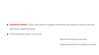 ● ADVANCED DISEASE: Stupor, coma, periods of agitation alternating with catatonia as well as autonomic
dysfunction, respiratory failure
● Three clinical phenotypes: Classic form
Psychiatric form(good outcomes)
Catatonia predominant form(poor outcome)
 