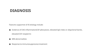 DIAGNOSIS
Features supportive of AI etiology include:
● Evidence of CNS inflammation(CSF pleocytosis, elevated IgG index or oligoclonal bands,
elevated CSF neopterin)
● MRI abnormalities
● Response to immunosuppressive treatment
 