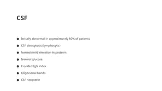 CSF
● Initially abnormal in approximately 80% of patients
● CSF pleocytosis (lymphocytic)
● Normal/mild elevation in proteins
● Normal glucose
● Elevated IgG index
● Oligoclonal bands
● CSF neopterin
 