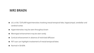 MRI BRAIN
● U/L or B/L T2/FLAIR hyperintensities involving mesial temporal lobe, hippocampal, cerebellar and
cerebral cortex
● Hyperintensities may be seen throughout brain
● Meningeal enhancement may be seen rarely
● Cortical enhancement in absence of restricted diffusion
● PET scan can highlight involvement of mesial temporal lobes
● Normal in 50-60%
 