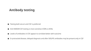 Antibody testing
● Testing both serum and CSF is preferred
● Anti-NMDAR CSF testing is more sensitive (100% vs 85%)
● Levels of antibodies in CSF appear to correlate better with outcome
● In protracted disease, delayed diagnosis and after IVIG/PE antibodies may be present only in CSF
 