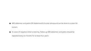 ● MRI abdomen and pelvis OR Abdominal & Scrotal ultrasound can be done to screen for
tumors
● In cases of negative initial screening, follow-up MRI abdomen and pelvis should be
repeated every six months for at least four years
 