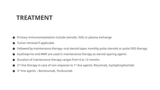 TREATMENT
● Primary immunomodulation include steroids, IVIG or plasma exchange
● Tumor removal if applicable
● Followed by maintenance therapy- oral steroid taper, monthly pulse steroids or pulse IVIG therapy
● Azathioprine and MMF are used in maintenance therapy as steroid sparing agents
● Duration of maintenance therapy ranges from 6 to 12 months
● 2nd
line therapy in case of non response to 1st
line agents: Rituximab, Cyclophosphamide
● 3rd
line agents – Bortezumab, Tocilizumab
 