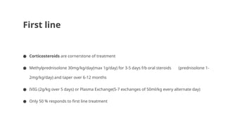 First line
● Corticosteroids are cornerstone of treatment
● Methylprednisolone 30mg/kg/day(max 1g/day) for 3-5 days f/b oral steroids (prednisolone 1-
2mg/kg/day) and taper over 6-12 months
● IVIG (2g/kg over 5 days) or Plasma Exchange(5-7 exchanges of 50ml/kg every alternate day)
● Only 50 % responds to first line treatment
 