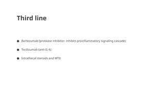 Third line
● Bortezumab (protease inhibitor- inhibits proinflammatory signaling cascade)
● Tocilizumab (anti-IL-6)
● Intrathecal steroids and MTX
 