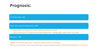 Prognosis:
Mortality Rate- 5%
Recovery (substantially/fully)- 80%
•May take as long as 2 years after symptoms onset
•Last symptoms to improve social interaction, language, executive function
Relapse- 15%
Milder than initial episodes, response well to immunotherapy
Efficacy of chronic immunosuppressant (azathioprine,MMF) in preventing relapse is unknown
 