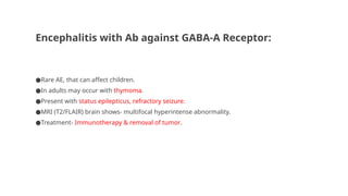 Encephalitis with Ab against GABA-A Receptor:
●Rare AE, that can affect children.
●In adults may occur with thymoma.
●Present with status epilepticus, refractory seizure.
●MRI (T2/FLAIR) brain shows- multifocal hyperintense abnormality.
●Treatment- Immunotherapy & removal of tumor.
 