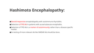 Hashimoto Encephalopathy:
●Steroid responsive encephalopathy with autoimmuno-thyroiditis.
●Detection of TPO Ab in patients with acute/subacute encephalitis.
●Detection of TPO Ab is a marker of autoimmunity rather than a disease specific
marker.
●So testing of more relevant Ab like NMDAR Ab should be done.
 