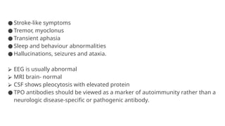 ● Stroke-like symptoms
● Tremor, myoclonus
● Transient aphasia
● Sleep and behaviour abnormalities
● Hallucinations, seizures and ataxia.
⮚ EEG is usually abnormal
⮚ MRI brain- normal
⮚ CSF shows pleocytosis with elevated protein
● TPO antibodies should be viewed as a marker of autoimmunity rather than a
neurologic disease-specific or pathogenic antibody.
 