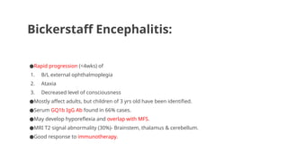 Bickerstaff Encephalitis:
●Rapid progression (<4wks) of
1. B/L external ophthalmoplegia
2. Ataxia
3. Decreased level of consciousness
●Mostly affect adults, but children of 3 yrs old have been identified.
●Serum GQ1b IgG Ab found in 66% cases.
●May develop hyporeflexia and overlap with MFS.
●MRI T2 signal abnormality (30%)- Brainstem, thalamus & cerebellum.
●Good response to immunotherapy.
 