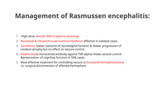 Management of Rasmussen encephalitis:
1. High dose steroid, IVIG or plasma exchange.
2. Rituximab & intraventricular Gamma interferon effective in isolated cases.
3. Tacrolimus- better outcome of neurological function & slower progression of
cerebral atrophy but no effect on seizure control.
4. Adalimumab( monoclonal antibody against TNF-alpha) shows seizure control
&preservation of cognitive function in 50% cases.
5. Most effective treatment for controlling seizure is functional hemispherectomy
i.e. surgical disconnection of affected hemisphere.
 