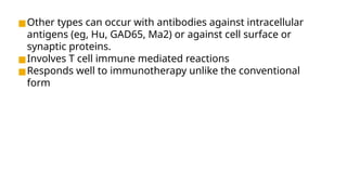 ◼Other types can occur with antibodies against intracellular
antigens (eg, Hu, GAD65, Ma2) or against cell surface or
synaptic proteins.
◼Involves T cell immune mediated reactions
◼Responds well to immunotherapy unlike the conventional
form
 